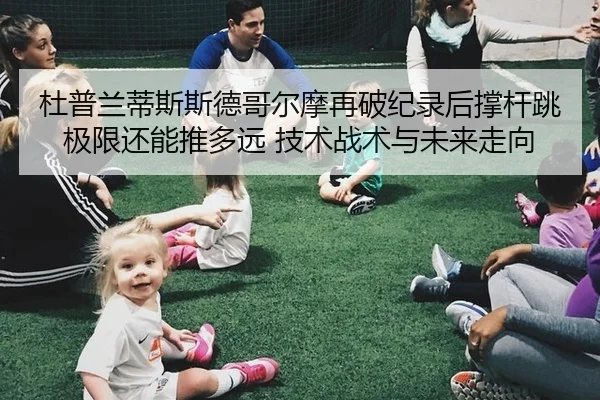 杜普兰蒂斯斯德哥尔摩再破纪录后撑杆跳极限还能推多远 技术战术与未来走向